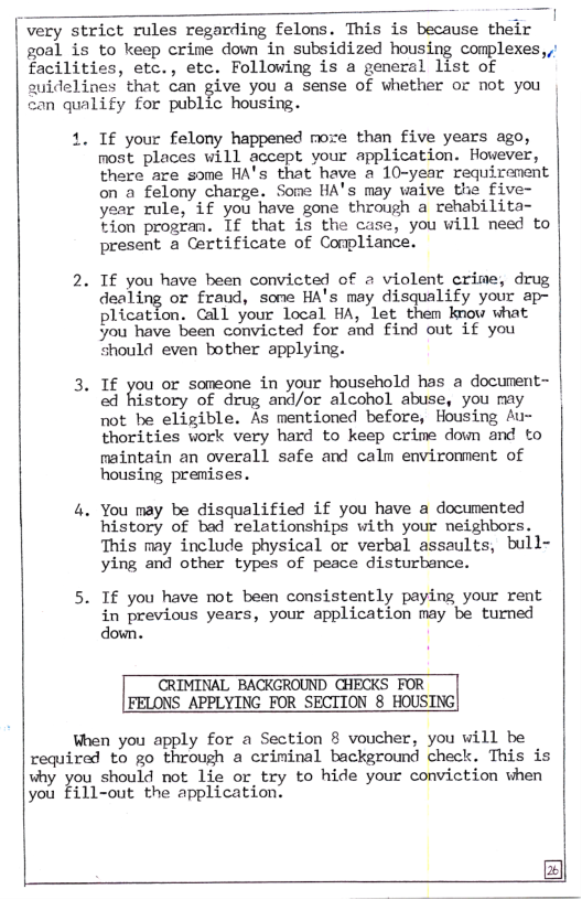 very strict rules regarding felons. This is because their  soal is  to keep crime down in subsidized housing complexes,,’  facilities, etc., etc. Following is a general list of  suideli  s’ that can give you a sense of whether or not you  can qualify for public housing. |  When you apply for a Section 8 voucher, you will be required to go through a criminal background check. This is vhy you should not. Lie or try to hide your conviction then you Fill-out the application.  . If you have been convicted of 2 violent crime, drug  . You may be disqualified if you have a documented  . If you have not been consistently paying your rent  If your felony happened more than five years ago, most places will accept your application. However, there are some HA’s that have a 10-year requirement on a felony charge. Some HA’s may vaive the five- year rule, if you have gone through a rehabilita- tion progran. If that is the case, you will need to present a Certificate of Compliance.  dealing or fraud, sone HA’s may disqualify your ap- plication. Call your local HA, let them know what ou have been convicted for and find out if you “hould even bother applying.  If you or soneone in your household has a document- od history of drug and/or alcohol abuse, you my | not be eligible. As mentioned before, Housing Au- thorities vork very hard to keep crime down and to maintain an overall safe and caln environment of housing premises.  history of bad relationships with your neighbors. This may include physical or verbal assaults, bull- ying and other types of peace disturbance.  in previous years, your application may be turned down.  CRIMINAL BACKGROUND GHECKS FOR FELONS APPLYING FOR SECTION 8 HOUSING|  